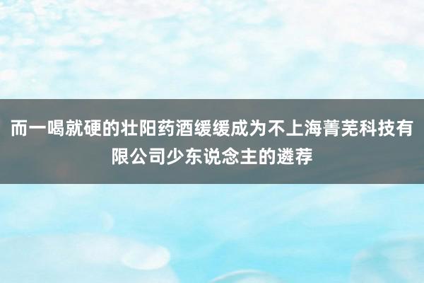 而一喝就硬的壮阳药酒缓缓成为不上海菁芜科技有限公司少东说念主的遴荐