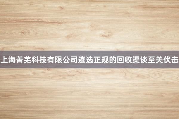 上海菁芜科技有限公司遴选正规的回收渠谈至关伏击